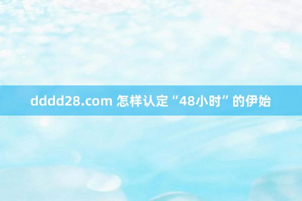 dddd28.com 怎样认定“48小时”的伊始