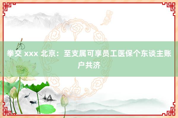 拳交 xxx 北京：至支属可享员工医保个东谈主账户共济