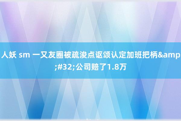 人妖 sm 一又友圈被疏浚点讴颂认定加班把柄&#32;公司赔了1.8万