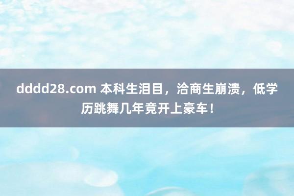 dddd28.com 本科生泪目，洽商生崩溃，低学历跳舞几年竟开上豪车！