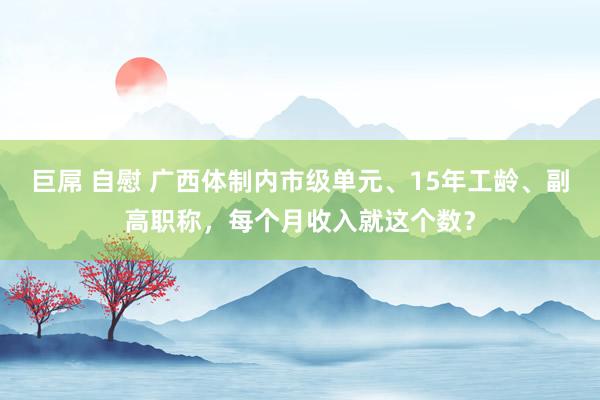 巨屌 自慰 广西体制内市级单元、15年工龄、副高职称，每个月收入就这个数？