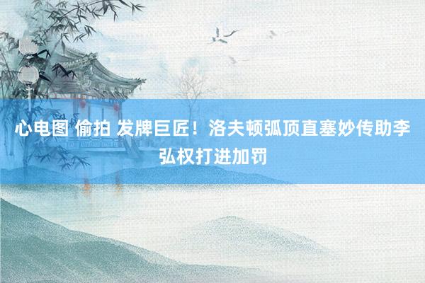 心电图 偷拍 发牌巨匠！洛夫顿弧顶直塞妙传助李弘权打进加罚