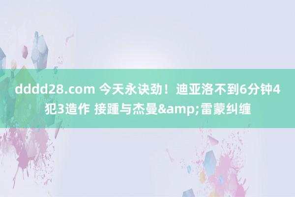 dddd28.com 今天永诀劲！迪亚洛不到6分钟4犯3造作 接踵与杰曼&雷蒙纠缠