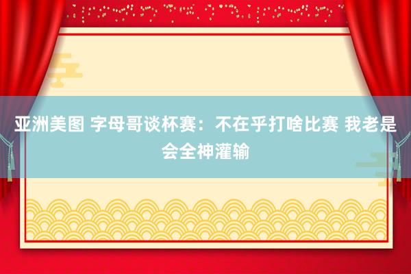 亚洲美图 字母哥谈杯赛：不在乎打啥比赛 我老是会全神灌输