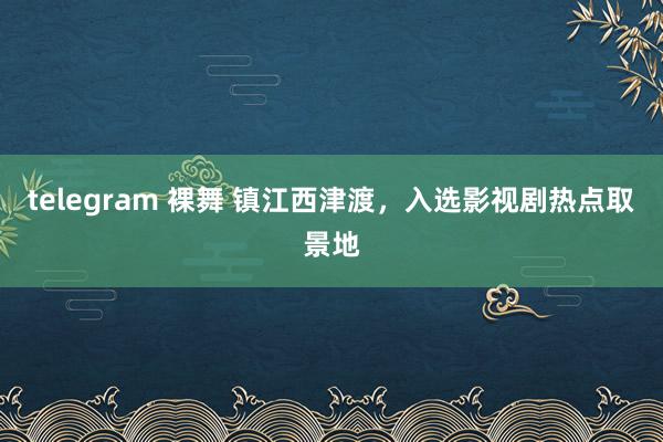 telegram 裸舞 镇江西津渡，入选影视剧热点取景地