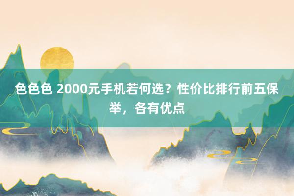 色色色 2000元手机若何选？性价比排行前五保举，各有优点