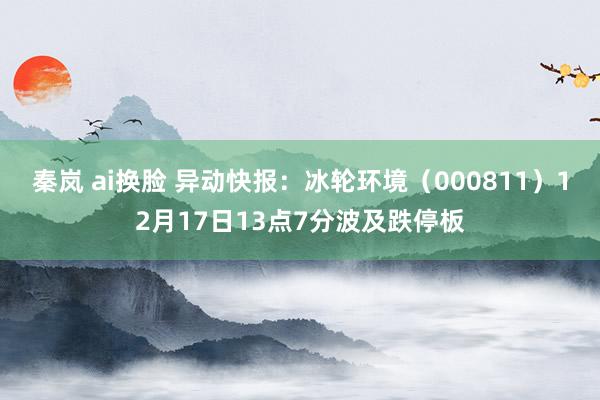 秦岚 ai换脸 异动快报：冰轮环境（000811）12月17日13点7分波及跌停板