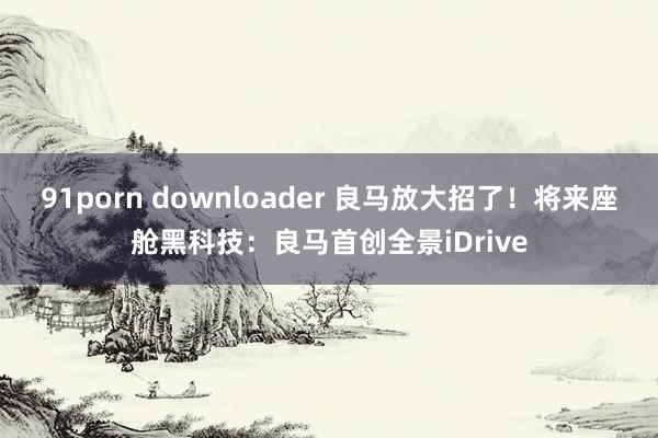 91porn downloader 良马放大招了！将来座舱黑科技：良马首创全景iDrive