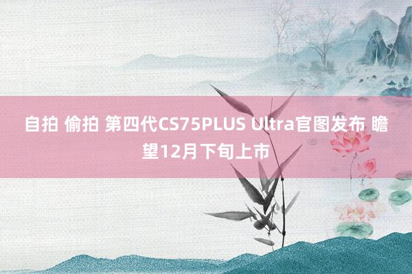 自拍 偷拍 第四代CS75PLUS Ultra官图发布 瞻望12月下旬上市