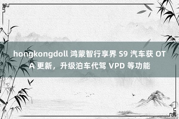 hongkongdoll 鸿蒙智行享界 S9 汽车获 OTA 更新，升级泊车代驾 VPD 等功能