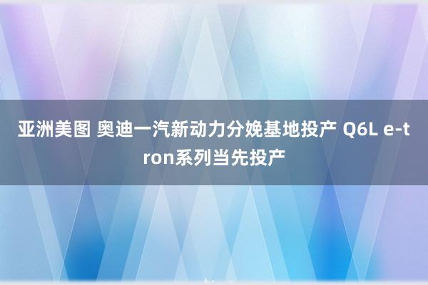 亚洲美图 奥迪一汽新动力分娩基地投产 Q6L e-tron系列当先投产