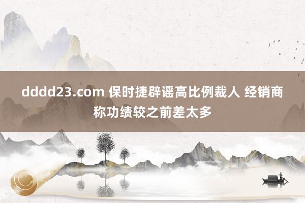 dddd23.com 保时捷辟谣高比例裁人 经销商称功绩较之前差太多