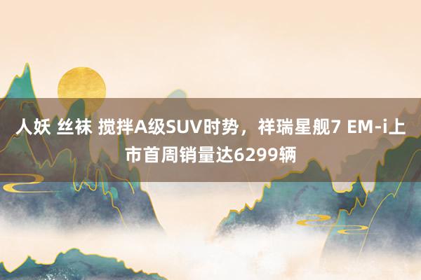 人妖 丝袜 搅拌A级SUV时势，祥瑞星舰7 EM-i上市首周销量达6299辆