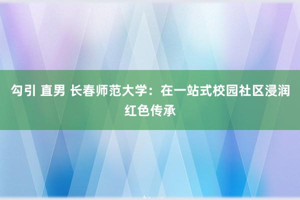 勾引 直男 长春师范大学：在一站式校园社区浸润红色传承