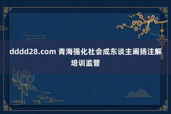 dddd28.com 青海强化社会成东谈主阐扬注解培训监管