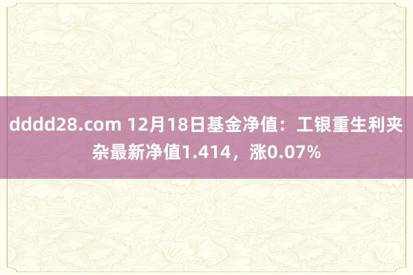 dddd28.com 12月18日基金净值：工银重生利夹杂最新净值1.414，涨0.07%