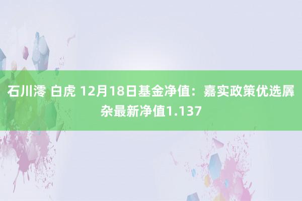 石川澪 白虎 12月18日基金净值：嘉实政策优选羼杂最新净值1.137