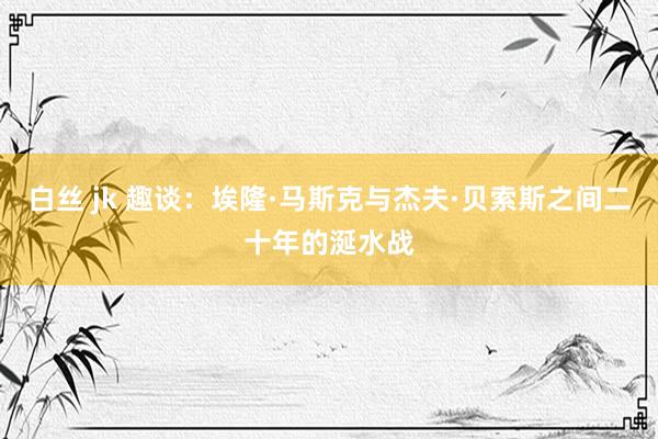 白丝 jk 趣谈：埃隆·马斯克与杰夫·贝索斯之间二十年的涎水战