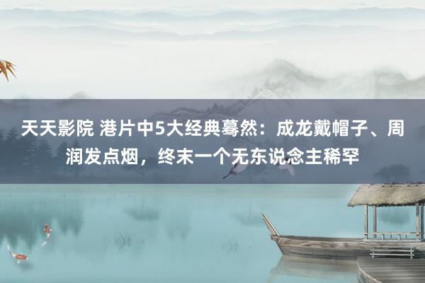 天天影院 港片中5大经典蓦然：成龙戴帽子、周润发点烟，终末一个无东说念主稀罕