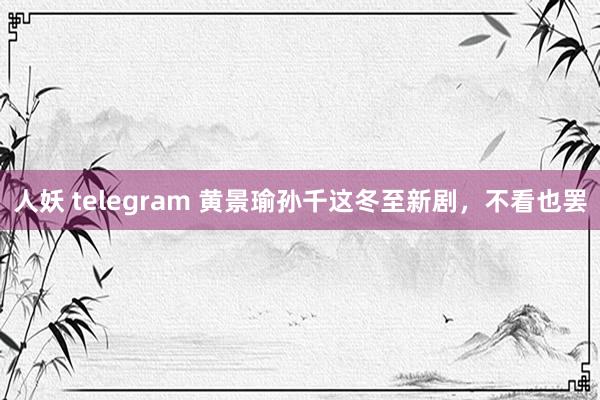 人妖 telegram 黄景瑜孙千这冬至新剧，不看也罢