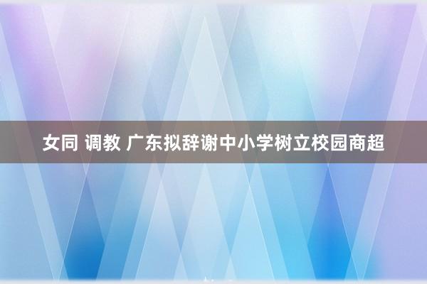 女同 调教 广东拟辞谢中小学树立校园商超