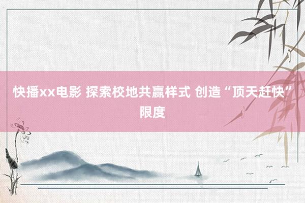 快播xx电影 探索校地共赢样式 创造“顶天赶快”限度