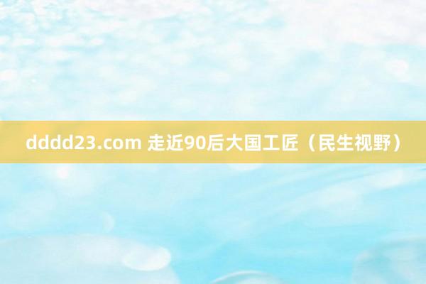 dddd23.com 走近90后大国工匠（民生视野）