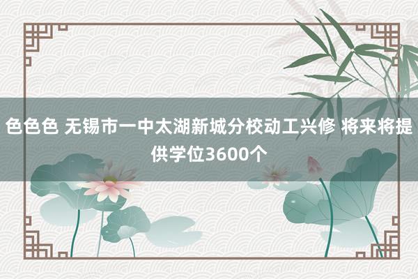 色色色 无锡市一中太湖新城分校动工兴修 将来将提供学位3600个