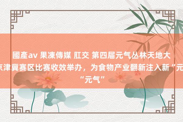 國產av 果凍傳媒 肛交 第四届元气丛林天地大赛京津冀赛区比赛收效举办，为食物产业翻新注入新“元气”