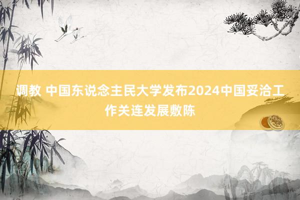 调教 中国东说念主民大学发布2024中国妥洽工作关连发展敷陈