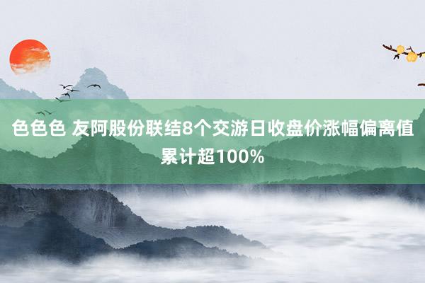 色色色 友阿股份联结8个交游日收盘价涨幅偏离值累计超100%