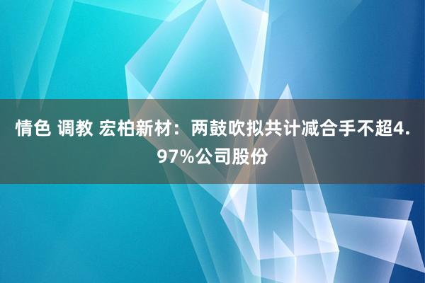 情色 调教 宏柏新材：两鼓吹拟共计减合手不超4.97%公司股份