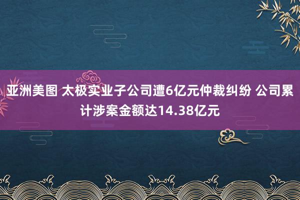 亚洲美图 太极实业子公司遭6亿元仲裁纠纷 公司累计涉案金额达14.38亿元