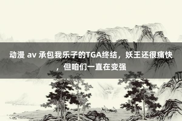 动漫 av 承包我乐子的TGA终结，妖王还很痛快，但咱们一直在变强