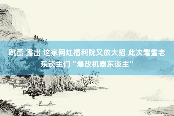 跳蛋 露出 这家网红福利院又放大招 此次耄耋老东谈主们“爆改机器东谈主”