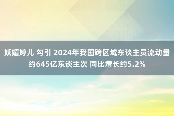 妖媚婷儿 勾引 2024年我国跨区域东谈主员流动量约645亿东谈主次 同比增长约5.2%