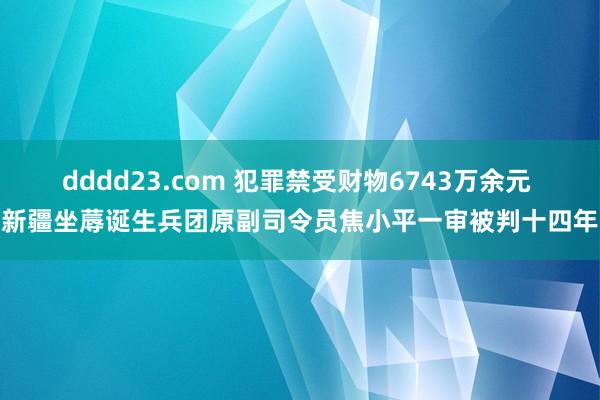 dddd23.com 犯罪禁受财物6743万余元 新疆坐蓐诞生兵团原副司令员焦小平一审被判十四年