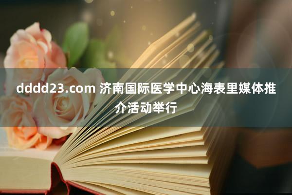 dddd23.com 济南国际医学中心海表里媒体推介活动举行