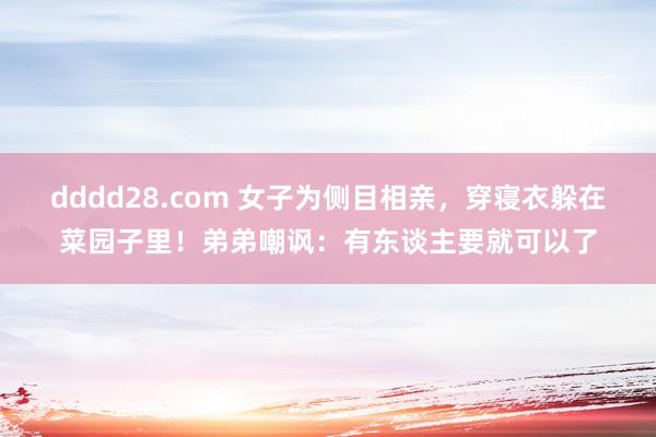 dddd28.com 女子为侧目相亲，穿寝衣躲在菜园子里！弟弟嘲讽：有东谈主要就可以了