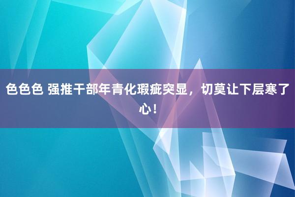 色色色 强推干部年青化瑕疵突显，切莫让下层寒了心！