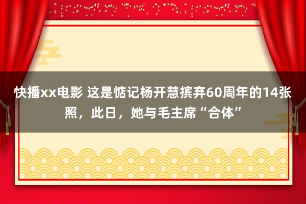 快播xx电影 这是惦记杨开慧摈弃60周年的14张照，此日，她与毛主席“合体”