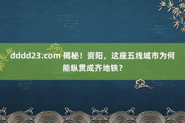 dddd23.com 揭秘！资阳，这座五线城市为何能纵贯成齐地铁？