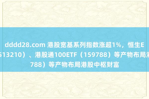 dddd28.com 港股宽基系列指数涨超1%，恒生ETF易方达（513210）、港股通100ETF（159788）等产物布局港股中枢财富