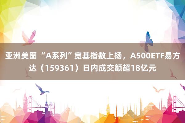 亚洲美图 “A系列”宽基指数上扬，A500ETF易方达（159361）日内成交额超18亿元