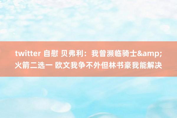 twitter 自慰 贝弗利：我曾濒临骑士&火箭二选一 欧文我争不外但林书豪我能解决