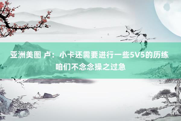 亚洲美图 卢：小卡还需要进行一些5V5的历练 咱们不念念操之过急