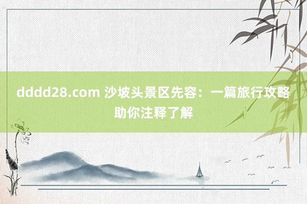 dddd28.com 沙坡头景区先容：一篇旅行攻略助你注释了解