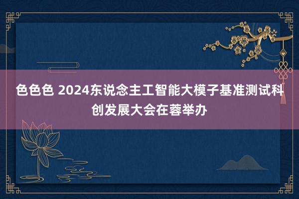 色色色 2024东说念主工智能大模子基准测试科创发展大会在蓉举办