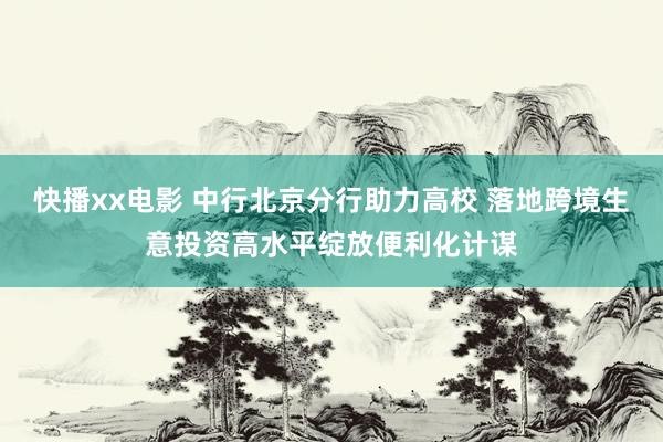 快播xx电影 中行北京分行助力高校 落地跨境生意投资高水平绽放便利化计谋