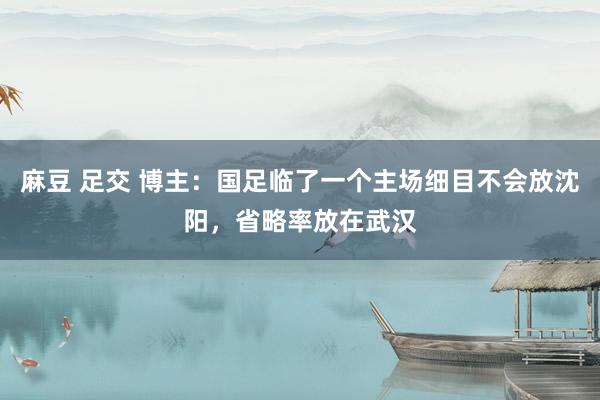 麻豆 足交 博主：国足临了一个主场细目不会放沈阳，省略率放在武汉